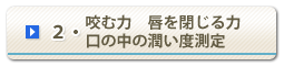 2・咬む力　唇を閉じる力　口の中の潤い度の検査